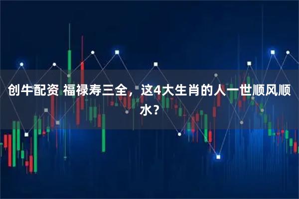 创牛配资 福禄寿三全，这4大生肖的人一世顺风顺水？