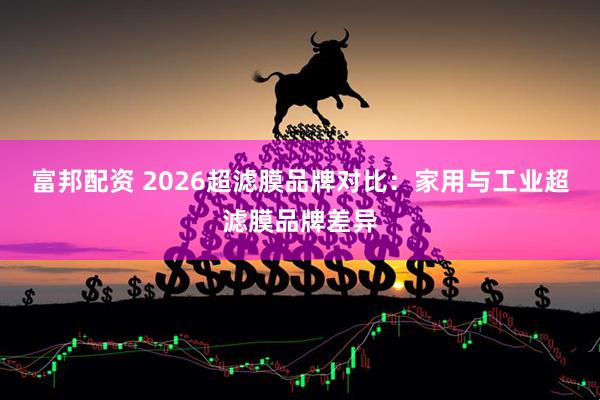 富邦配资 2026超滤膜品牌对比：家用与工业超滤膜品牌差异